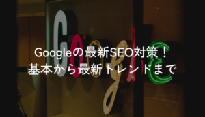 Googleの最新SEO対策！基本から最新トレンドまで